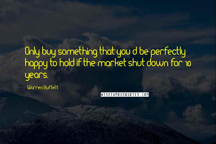 Warren Buffett Quotes: Only buy something that you'd be perfectly happy to hold if the market shut down for 10 years.