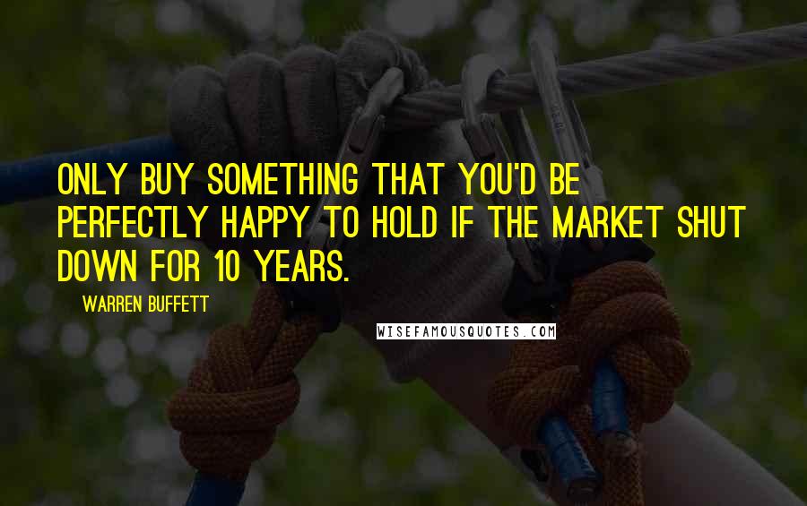 Warren Buffett Quotes: Only buy something that you'd be perfectly happy to hold if the market shut down for 10 years.