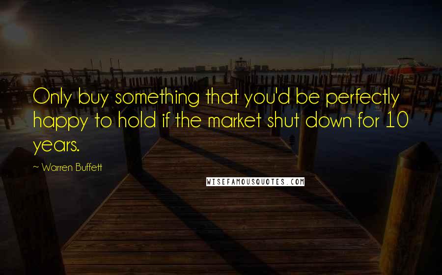 Warren Buffett Quotes: Only buy something that you'd be perfectly happy to hold if the market shut down for 10 years.