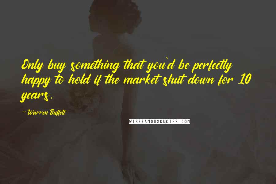 Warren Buffett Quotes: Only buy something that you'd be perfectly happy to hold if the market shut down for 10 years.