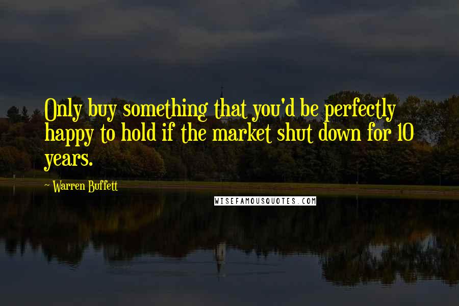 Warren Buffett Quotes: Only buy something that you'd be perfectly happy to hold if the market shut down for 10 years.
