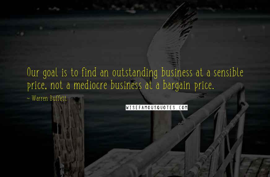 Warren Buffett Quotes: Our goal is to find an outstanding business at a sensible price, not a mediocre business at a bargain price.