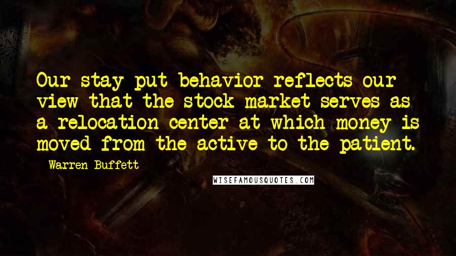 Warren Buffett Quotes: Our stay-put behavior reflects our view that the stock market serves as a relocation center at which money is moved from the active to the patient.