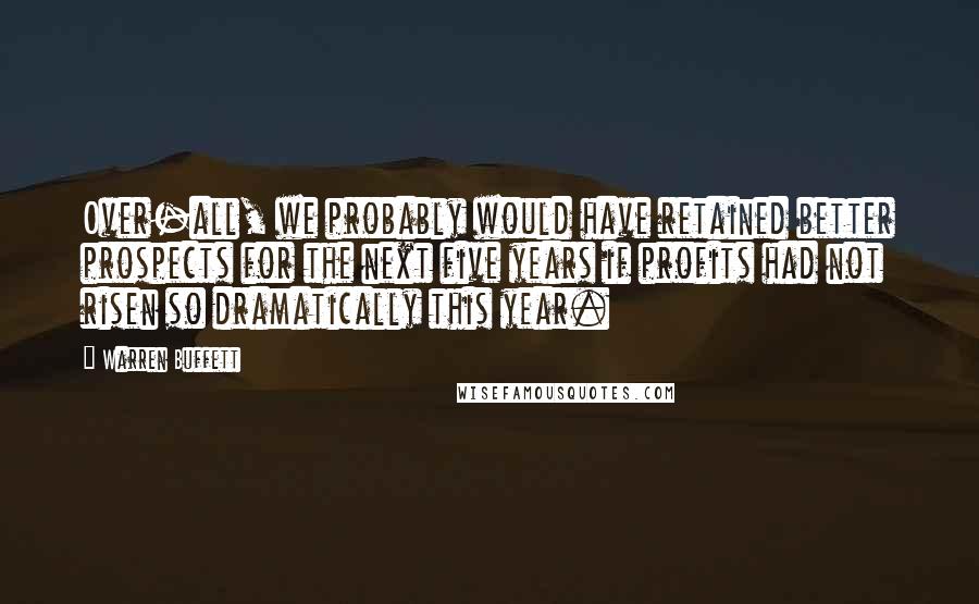 Warren Buffett Quotes: Over-all, we probably would have retained better prospects for the next five years if profits had not risen so dramatically this year.