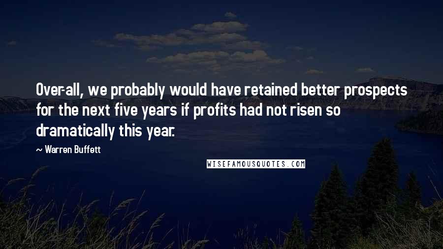 Warren Buffett Quotes: Over-all, we probably would have retained better prospects for the next five years if profits had not risen so dramatically this year.