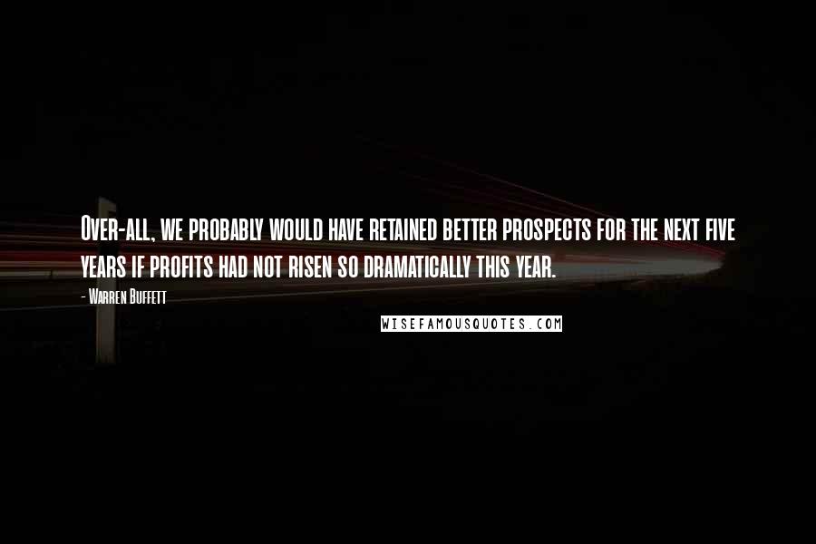 Warren Buffett Quotes: Over-all, we probably would have retained better prospects for the next five years if profits had not risen so dramatically this year.