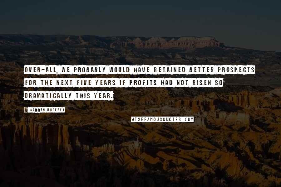 Warren Buffett Quotes: Over-all, we probably would have retained better prospects for the next five years if profits had not risen so dramatically this year.