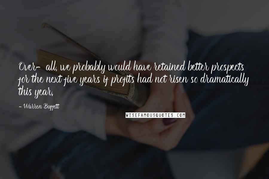 Warren Buffett Quotes: Over-all, we probably would have retained better prospects for the next five years if profits had not risen so dramatically this year.