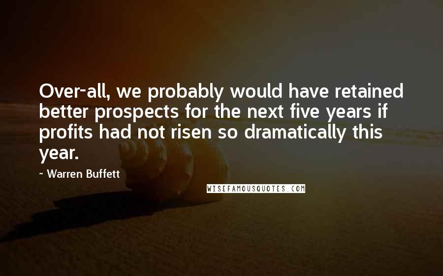 Warren Buffett Quotes: Over-all, we probably would have retained better prospects for the next five years if profits had not risen so dramatically this year.