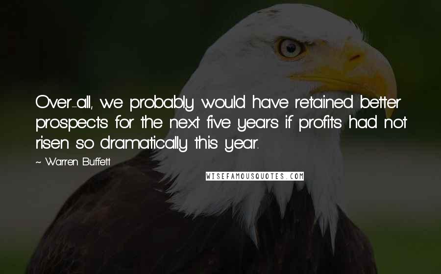 Warren Buffett Quotes: Over-all, we probably would have retained better prospects for the next five years if profits had not risen so dramatically this year.