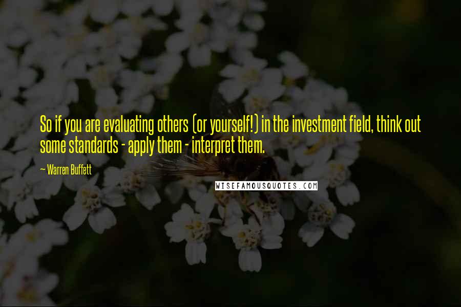 Warren Buffett Quotes: So if you are evaluating others (or yourself!) in the investment field, think out some standards - apply them - interpret them.