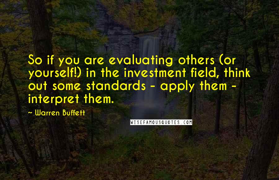 Warren Buffett Quotes: So if you are evaluating others (or yourself!) in the investment field, think out some standards - apply them - interpret them.