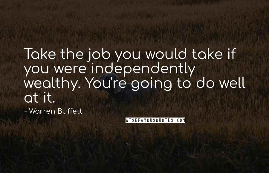 Warren Buffett Quotes: Take the job you would take if you were independently wealthy. You're going to do well at it.