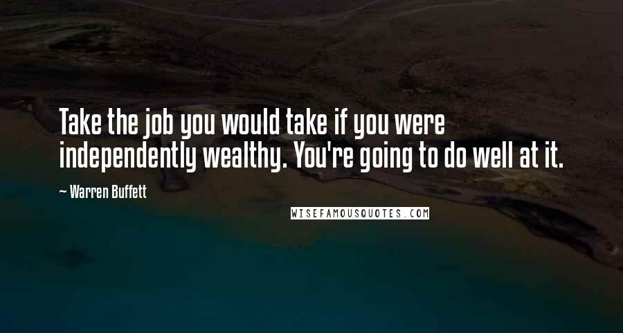 Warren Buffett Quotes: Take the job you would take if you were independently wealthy. You're going to do well at it.