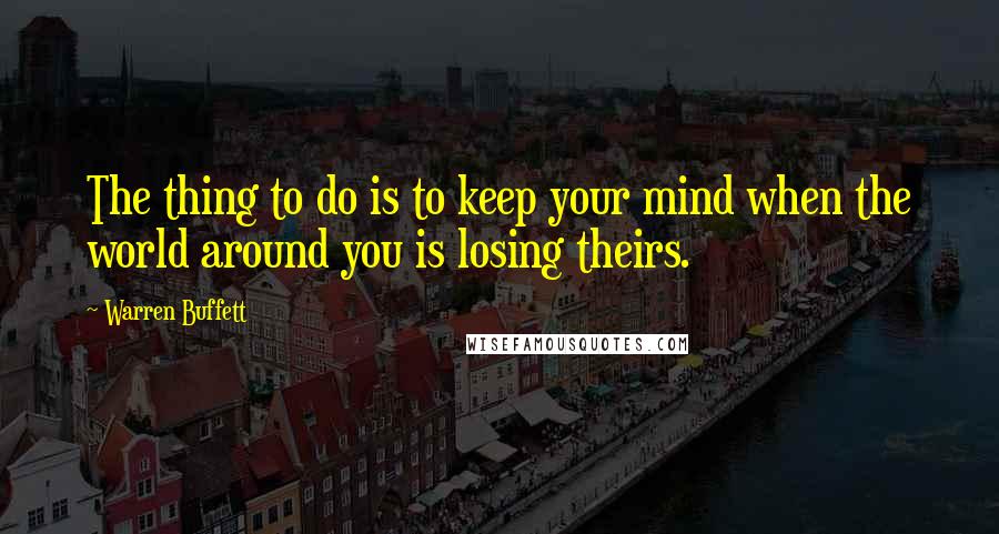 Warren Buffett Quotes: The thing to do is to keep your mind when the world around you is losing theirs.