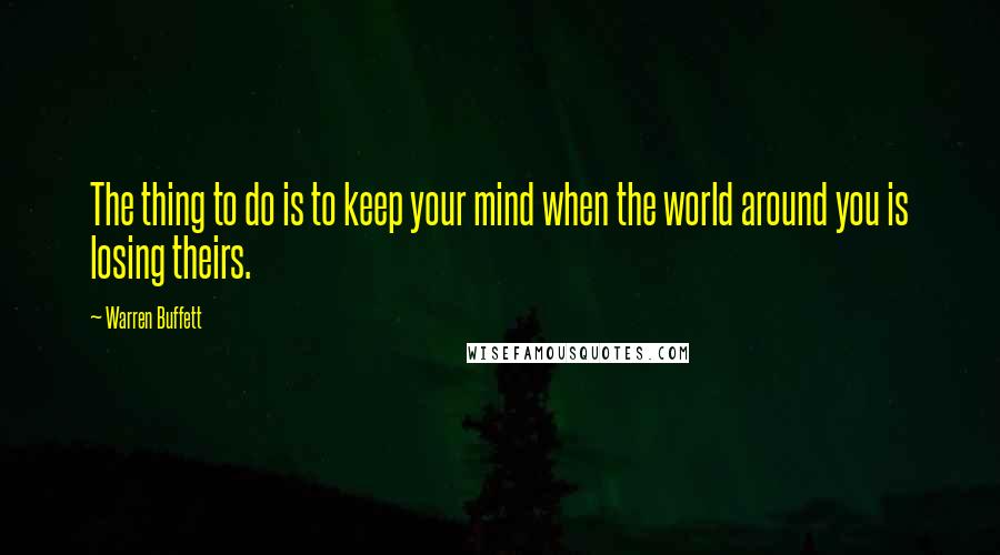 Warren Buffett Quotes: The thing to do is to keep your mind when the world around you is losing theirs.