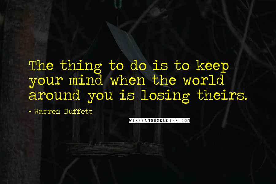 Warren Buffett Quotes: The thing to do is to keep your mind when the world around you is losing theirs.