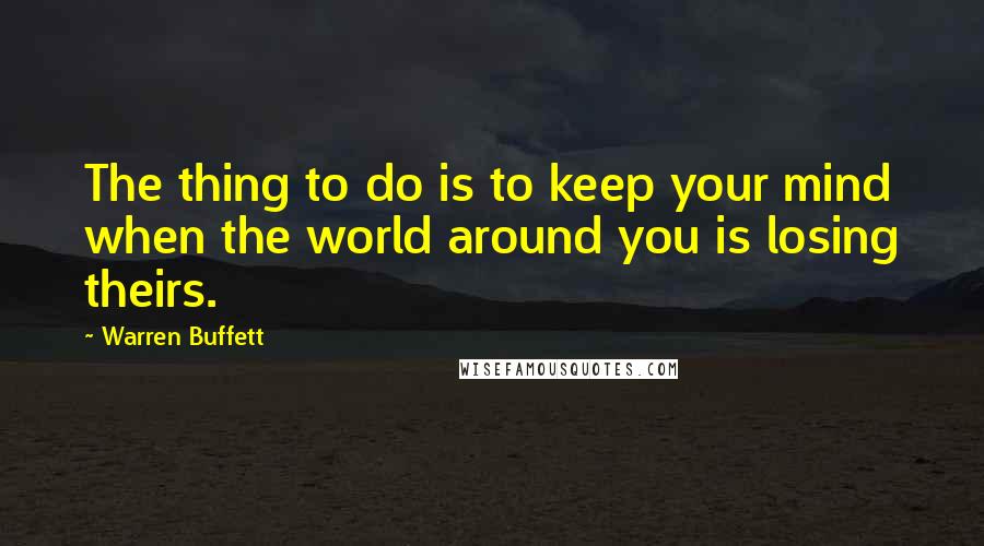 Warren Buffett Quotes: The thing to do is to keep your mind when the world around you is losing theirs.