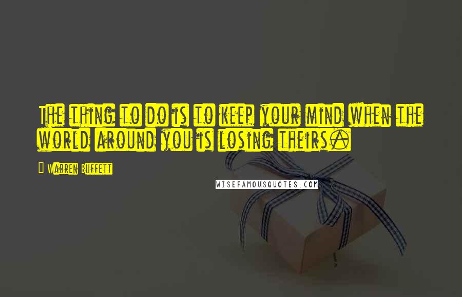 Warren Buffett Quotes: The thing to do is to keep your mind when the world around you is losing theirs.