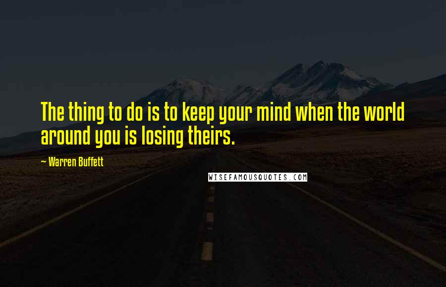 Warren Buffett Quotes: The thing to do is to keep your mind when the world around you is losing theirs.