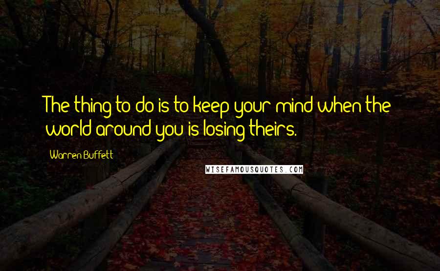 Warren Buffett Quotes: The thing to do is to keep your mind when the world around you is losing theirs.