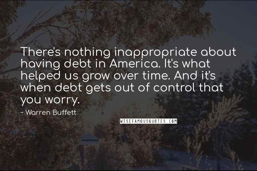 Warren Buffett Quotes: There's nothing inappropriate about having debt in America. It's what helped us grow over time. And it's when debt gets out of control that you worry.