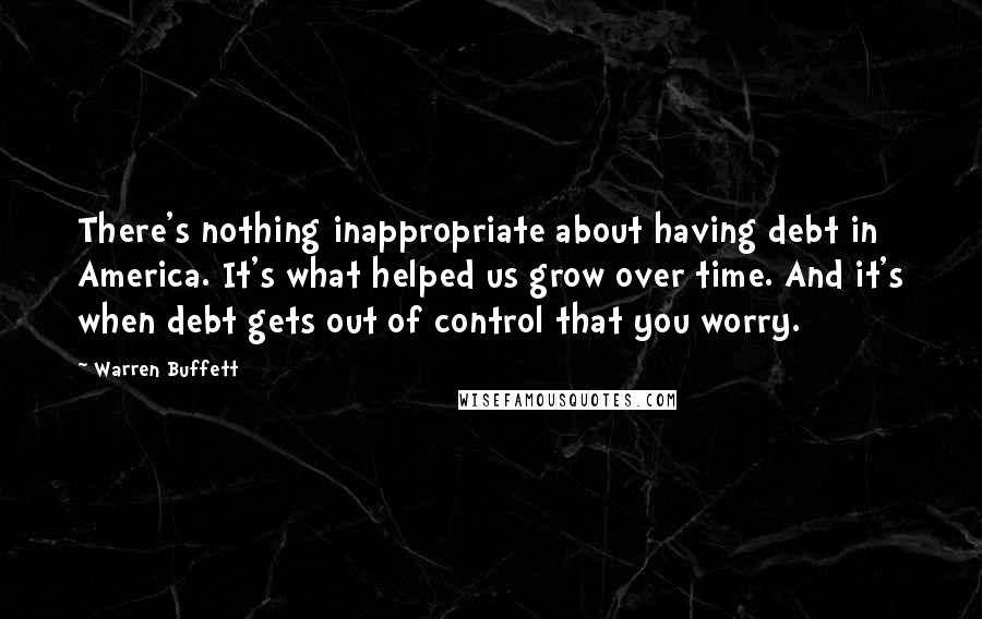 Warren Buffett Quotes: There's nothing inappropriate about having debt in America. It's what helped us grow over time. And it's when debt gets out of control that you worry.