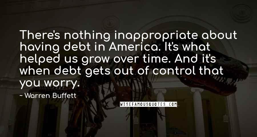 Warren Buffett Quotes: There's nothing inappropriate about having debt in America. It's what helped us grow over time. And it's when debt gets out of control that you worry.