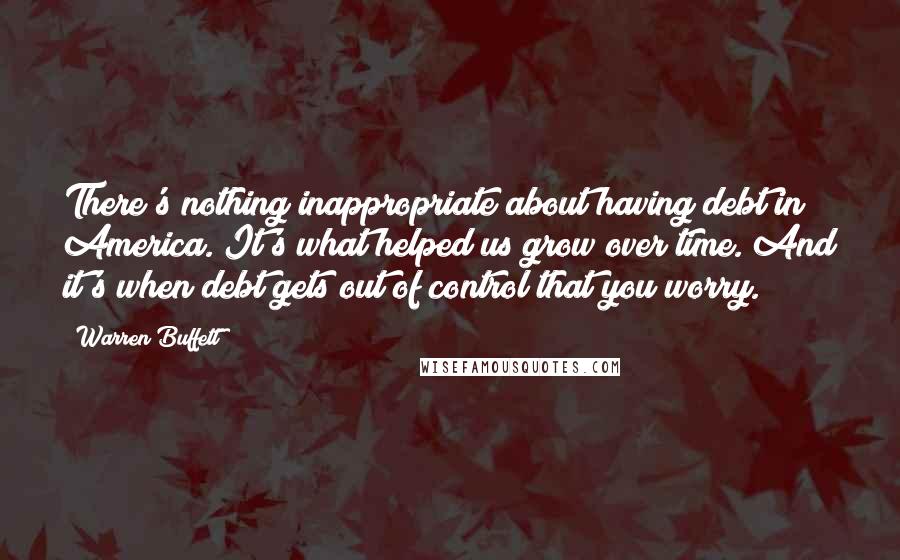 Warren Buffett Quotes: There's nothing inappropriate about having debt in America. It's what helped us grow over time. And it's when debt gets out of control that you worry.