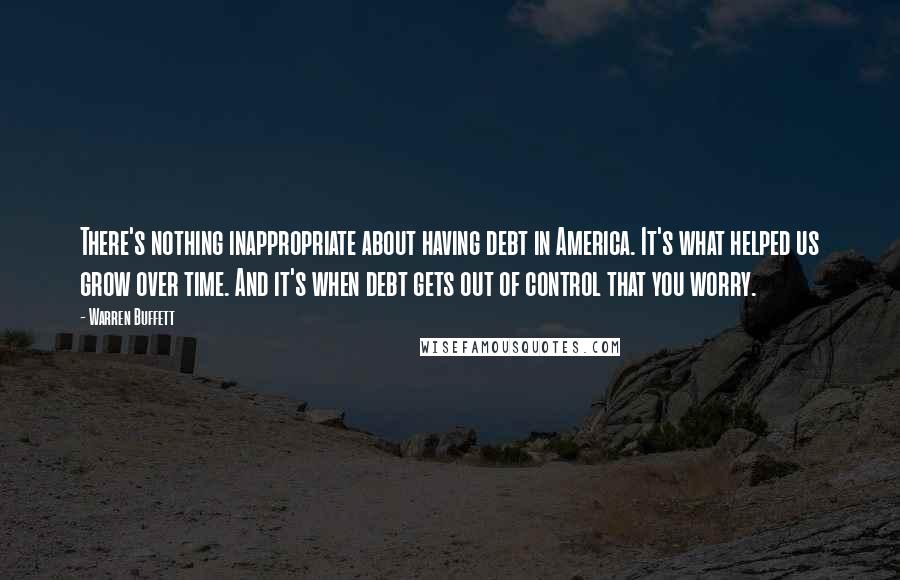 Warren Buffett Quotes: There's nothing inappropriate about having debt in America. It's what helped us grow over time. And it's when debt gets out of control that you worry.