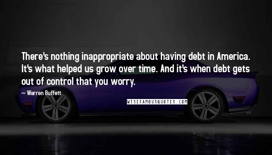 Warren Buffett Quotes: There's nothing inappropriate about having debt in America. It's what helped us grow over time. And it's when debt gets out of control that you worry.