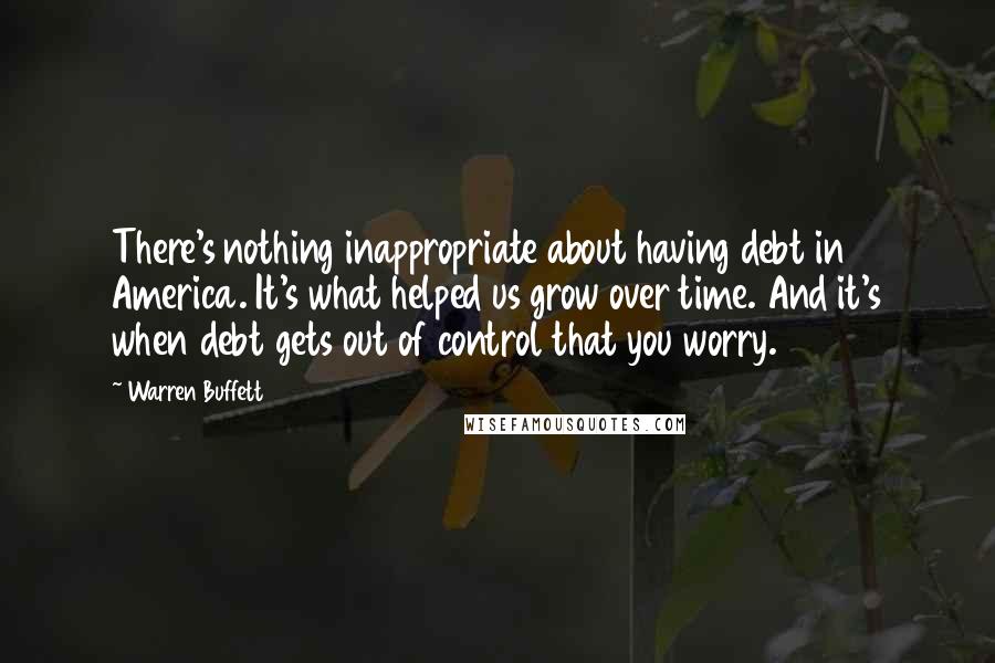 Warren Buffett Quotes: There's nothing inappropriate about having debt in America. It's what helped us grow over time. And it's when debt gets out of control that you worry.