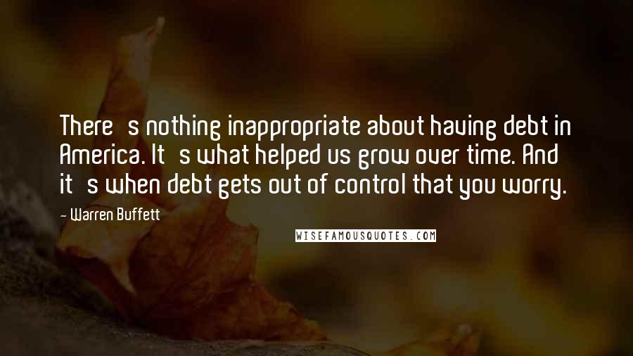 Warren Buffett Quotes: There's nothing inappropriate about having debt in America. It's what helped us grow over time. And it's when debt gets out of control that you worry.