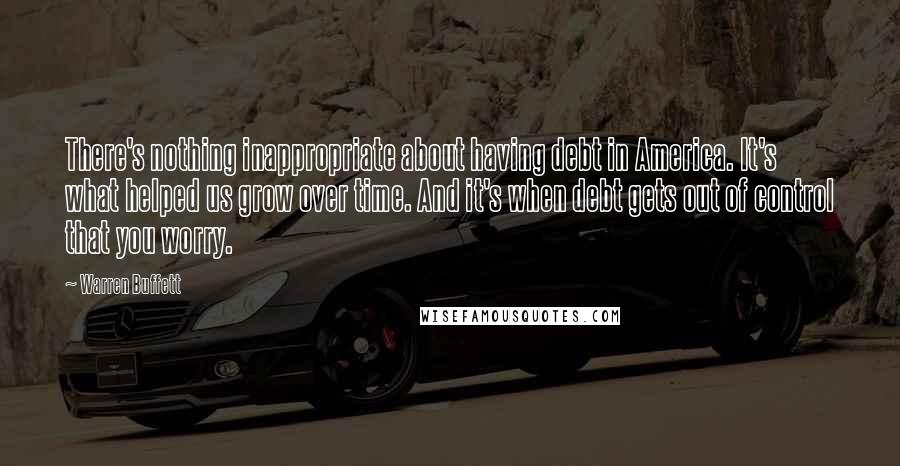 Warren Buffett Quotes: There's nothing inappropriate about having debt in America. It's what helped us grow over time. And it's when debt gets out of control that you worry.