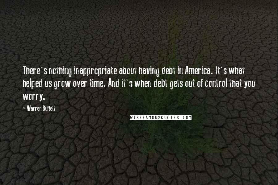 Warren Buffett Quotes: There's nothing inappropriate about having debt in America. It's what helped us grow over time. And it's when debt gets out of control that you worry.
