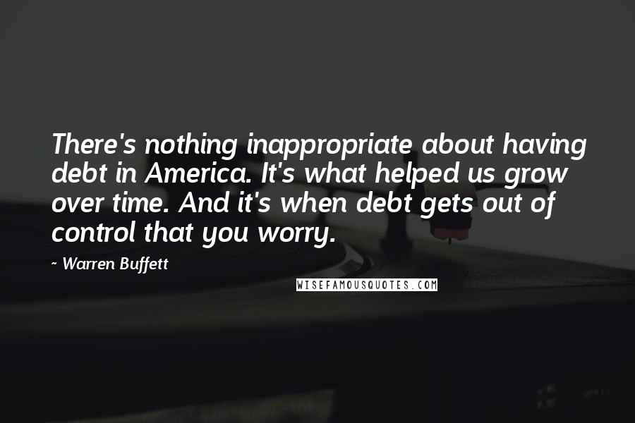 Warren Buffett Quotes: There's nothing inappropriate about having debt in America. It's what helped us grow over time. And it's when debt gets out of control that you worry.