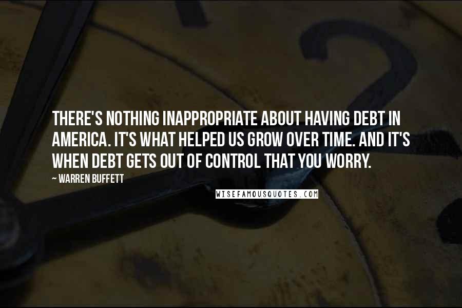 Warren Buffett Quotes: There's nothing inappropriate about having debt in America. It's what helped us grow over time. And it's when debt gets out of control that you worry.