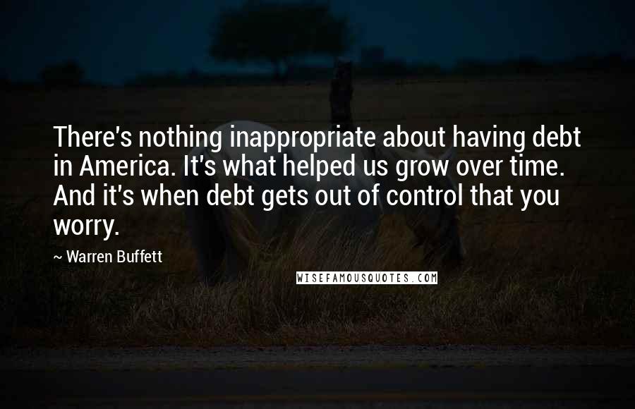 Warren Buffett Quotes: There's nothing inappropriate about having debt in America. It's what helped us grow over time. And it's when debt gets out of control that you worry.