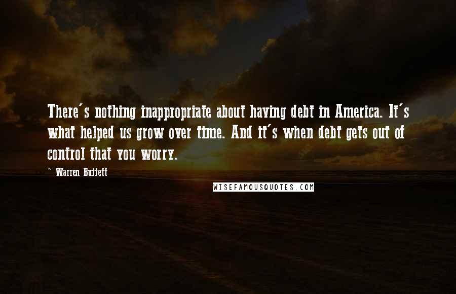 Warren Buffett Quotes: There's nothing inappropriate about having debt in America. It's what helped us grow over time. And it's when debt gets out of control that you worry.