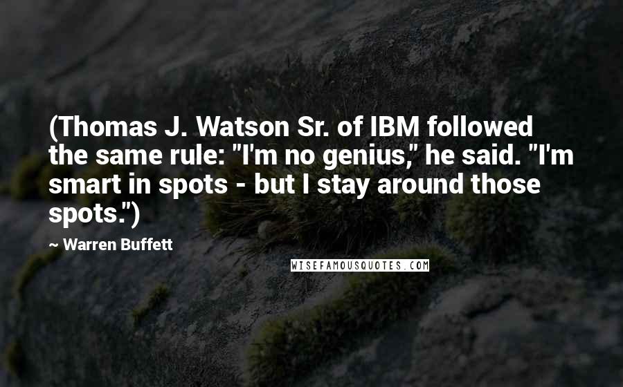 Warren Buffett Quotes: (Thomas J. Watson Sr. of IBM followed the same rule: "I'm no genius," he said. "I'm smart in spots - but I stay around those spots.")