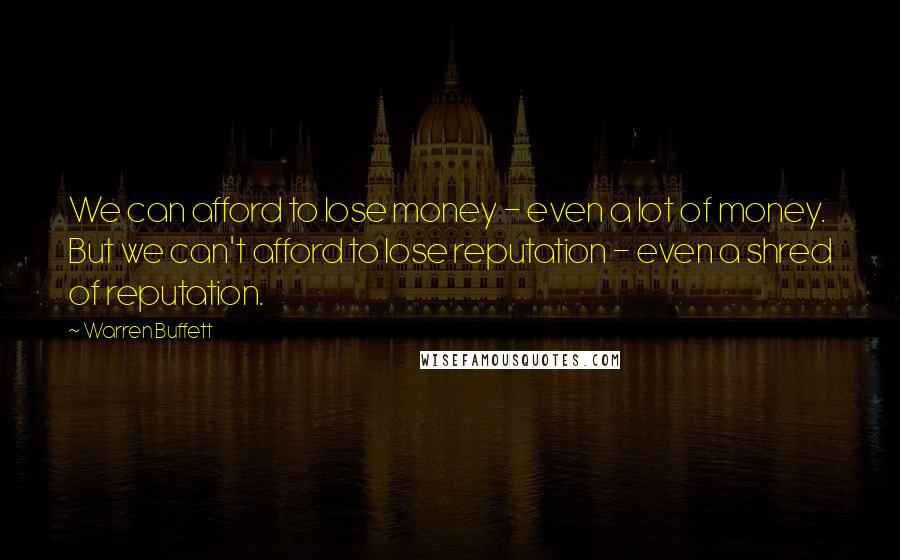 Warren Buffett Quotes: We can afford to lose money - even a lot of money. But we can't afford to lose reputation - even a shred of reputation.