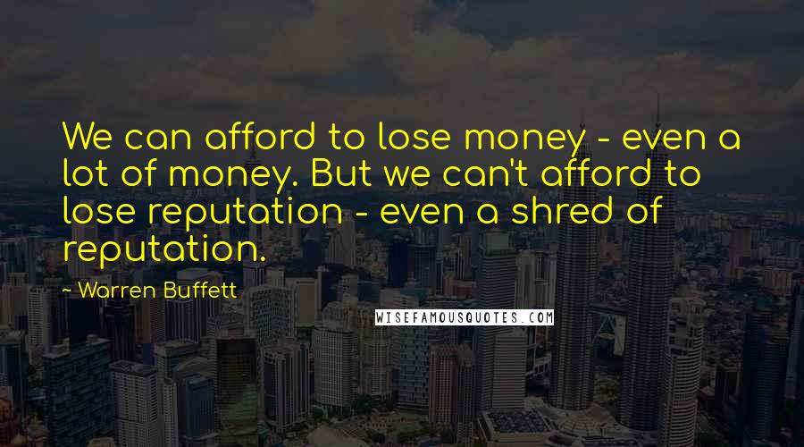 Warren Buffett Quotes: We can afford to lose money - even a lot of money. But we can't afford to lose reputation - even a shred of reputation.