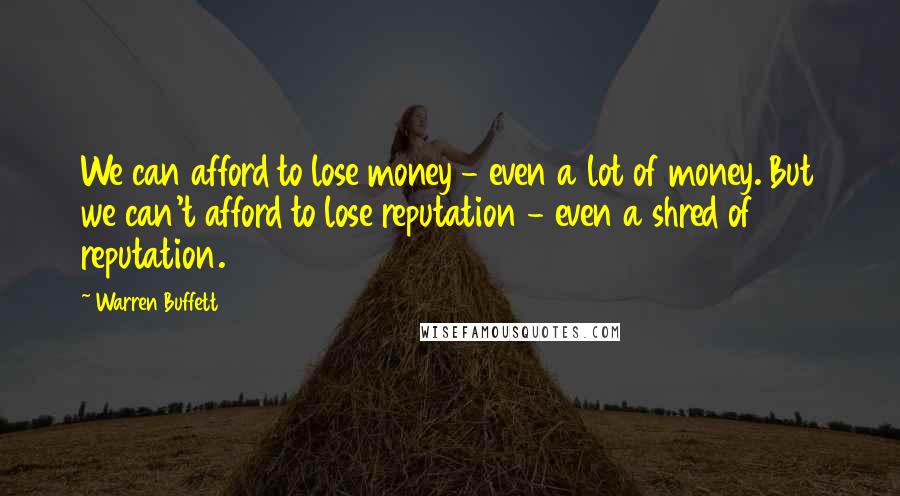 Warren Buffett Quotes: We can afford to lose money - even a lot of money. But we can't afford to lose reputation - even a shred of reputation.