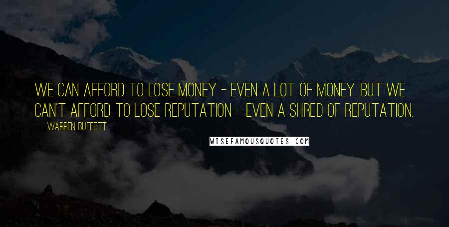 Warren Buffett Quotes: We can afford to lose money - even a lot of money. But we can't afford to lose reputation - even a shred of reputation.