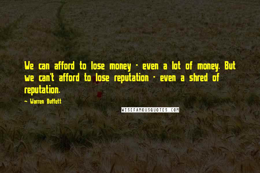 Warren Buffett Quotes: We can afford to lose money - even a lot of money. But we can't afford to lose reputation - even a shred of reputation.