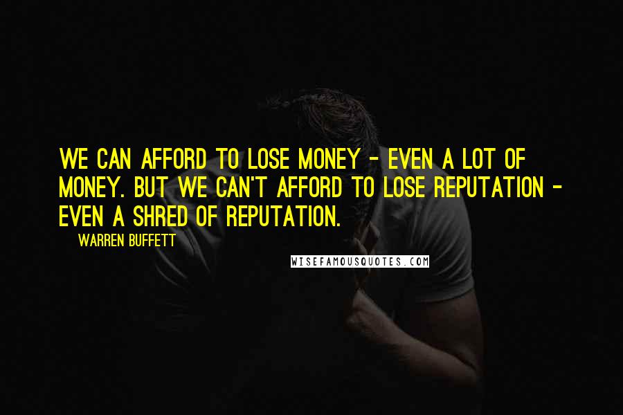 Warren Buffett Quotes: We can afford to lose money - even a lot of money. But we can't afford to lose reputation - even a shred of reputation.