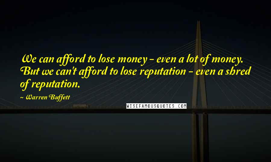 Warren Buffett Quotes: We can afford to lose money - even a lot of money. But we can't afford to lose reputation - even a shred of reputation.