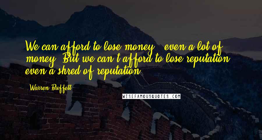 Warren Buffett Quotes: We can afford to lose money - even a lot of money. But we can't afford to lose reputation - even a shred of reputation.