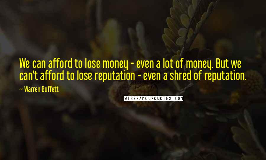 Warren Buffett Quotes: We can afford to lose money - even a lot of money. But we can't afford to lose reputation - even a shred of reputation.