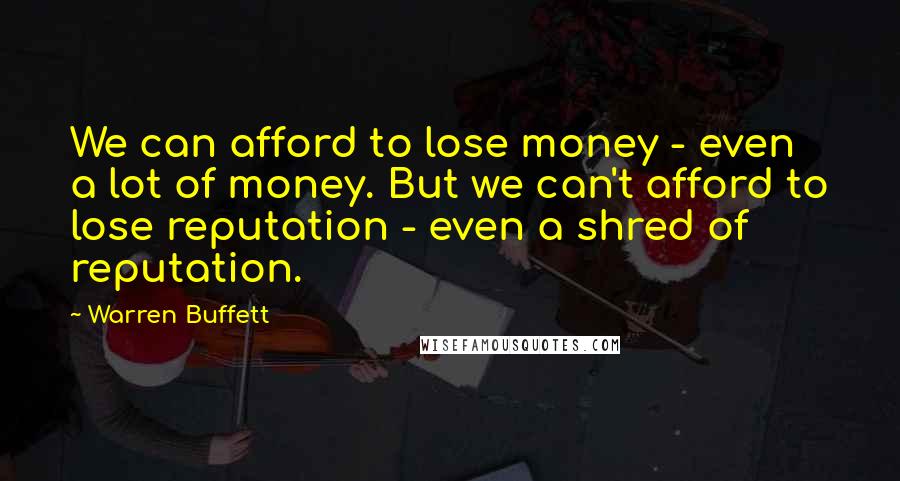 Warren Buffett Quotes: We can afford to lose money - even a lot of money. But we can't afford to lose reputation - even a shred of reputation.